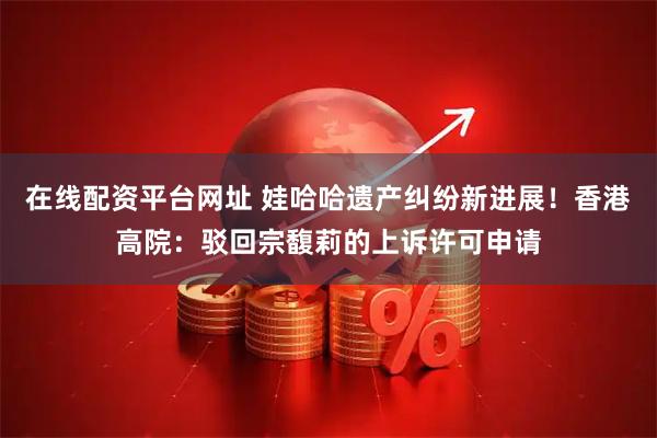 在线配资平台网址 娃哈哈遗产纠纷新进展！香港高院：驳回宗馥莉的上诉许可申请