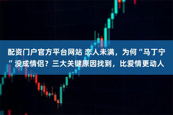 配资门户官方平台网站 恋人未满，为何“马丁宁”没成情侣？三大关键原因找到，比爱情更动人