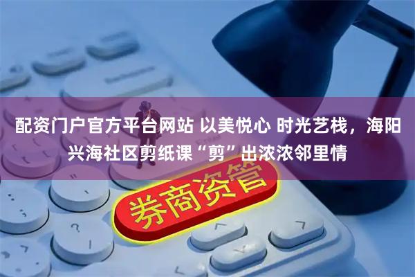 配资门户官方平台网站 以美悦心 时光艺栈，海阳兴海社区剪纸课“剪”出浓浓邻里情