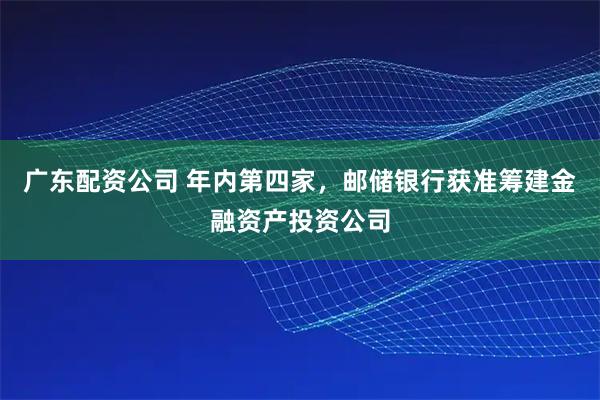 广东配资公司 年内第四家，邮储银行获准筹建金融资产投资公司