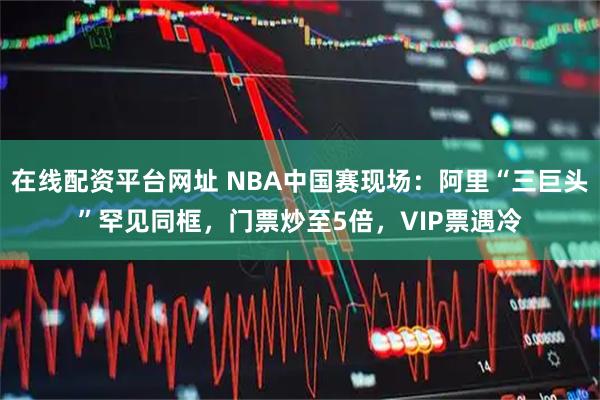 在线配资平台网址 NBA中国赛现场：阿里“三巨头”罕见同框，门票炒至5倍，VIP票遇冷