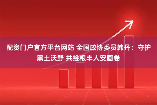 配资门户官方平台网站 全国政协委员韩丹：守护黑土沃野 共绘粮丰人安画卷