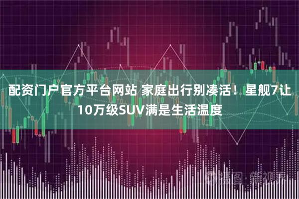 配资门户官方平台网站 家庭出行别凑活！星舰7让10万级SUV满是生活温度