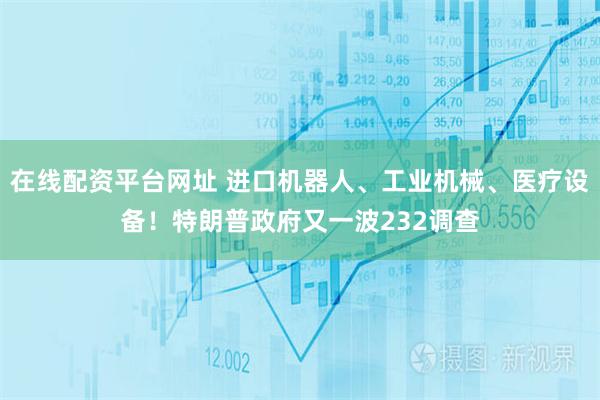 在线配资平台网址 进口机器人、工业机械、医疗设备！特朗普政府又一波232调查