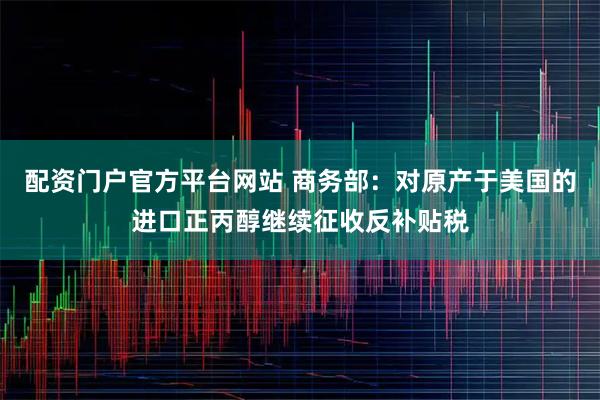配资门户官方平台网站 商务部：对原产于美国的进口正丙醇继续征收反补贴税