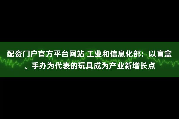 配资门户官方平台网站 工业和信息化部：以盲盒、手办为代表的玩具成为产业新增长点