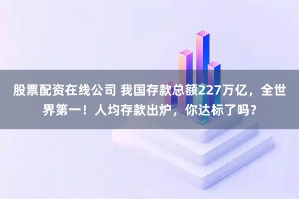 股票配资在线公司 我国存款总额227万亿，全世界第一！人均存款出炉，你达标了吗？
