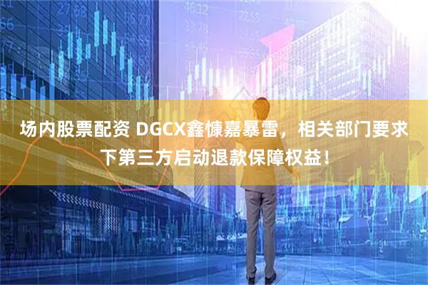 场内股票配资 DGCX鑫慷嘉暴雷，相关部门要求下第三方启动退款保障权益！